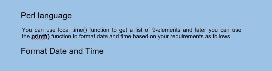 Perl language
You can use local time() function to get a list of 9-elements and later you can use
the printf() function to format date and time based on your requirements as follows
Format Date and Time
