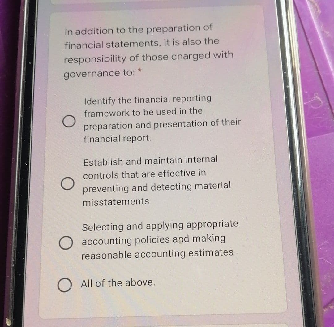 In addition to the preparation of
financial statements, it is also the
responsibility of those charged with
governance to: *
Identify the financial reporting
framework to be used in the
preparation and presentation of their
financial report.
Establish and maintain internal
controls that are effective in
preventing and detecting material
misstatements
Selecting and applying appropriate
O accounting policies and making
reasonable accounting estimates
All of the above.
