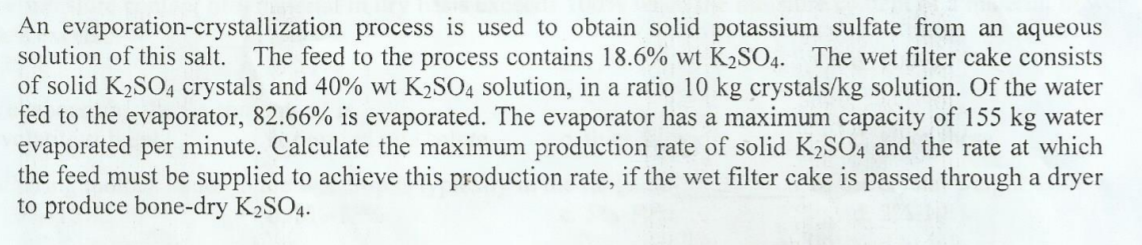 An evaporation-crystallization process is used to obtain solid potassium sulfate from an aqueous
solution of this salt. The feed to the process contains 18.6% wt K2SO4. The wet filter cake consists
of solid K2SO4 crystals and 40% wt K2SO4 solution, in a ratio 10 kg crystals/kg solution. Of the water
fed to the evaporator, 82.66% is evaporated. The evaporator has a maximum capacity of 155 kg water
evaporated per minute. Calculate the maximum production rate of solid K2SO4 and the rate at which
the feed must be supplied to achieve this production rate, if the wet filter cake is passed through a dryer
to produce bone-dry K2SO4.
