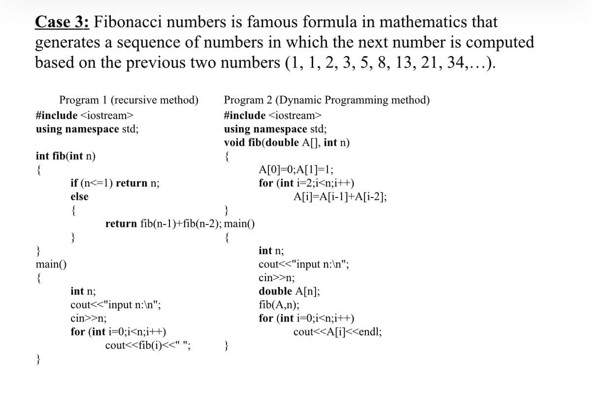 Case 3: Fibonacci numbers is famous formula in mathematics that
generates a sequence of numbers in which the next number is computed
based on the previous two numbers (1, 1, 2, 3, 5, 8, 13, 21, 34,..).
Program 1 (recursive method)
Program 2 (Dynamic Programming method)
#include <iostream>
#include <iostream>
using namespace std;
using namespace std;
void fib(double A[], int n)
{
int fib(int n)
{
A[0]=0;A[1]=1;
for (int i=2;i<n;i++)
if (n<=1) return n;
else
A[i]=A[i-1]+A[i-2];
return fib(n-1)+fib(n-2); main()
{
}
main()
{
int n;
cout<<"input n:\n";
cin>>n;
double A[n];
int n;
cout<<"input n:\n";
cin>>n;
for (int i=0;i<n;i++)
cout<<fib(i)<<" ";
fib(A,n);
for (int i=0;i<n;i++)
cout<<A[i]<<endl;
}
}
