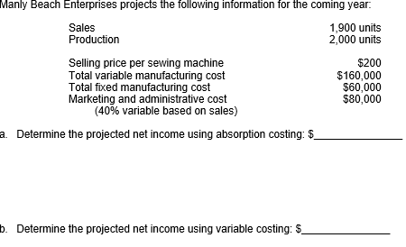 Manly Beach Enterprises projects the following information for the coming year.
Sales
Production
1,900 units
2,000 units
Selling price per sewing machine
Total variable manufacturing cost
Total fixed manufacturing cost
Marketing and administrative cost
(40% variable based on sales)
$200
$160,000
$60,000
$80,000
a. Determine the projected net income using absorption costing: $
b. Determine the projected net income using variable costing: $
