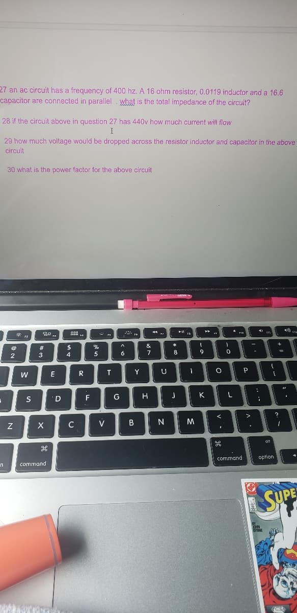 27 an ac circuit has a frequency of 400 hz. A 16 ohm resistor, 0.0119 inductor and a 16.6
capacitor are connected in parallel what is the total impedance of the circuit?
28 if the circuit above in question 27 has 440v how much current will flow
I
29 how much voltage would be dropped across the resistor inductor and capacitor in the above
circuit
A
n
30 what is the power factor for the above circuit
@
2
Z
FZ
W
S
80,
#
3
X
command
WWW.CO
E
'D
000
DOD
$
4
C
R
F
%
5
V
T
A
6
Y
&
7
G H
B
U
N
*
8
J
11
FG
M
l
9
K
4
O
1
H
0
4710
AB
P
command
BY
JOHN
T
FX
(
[
option
BYRNE
alt
*) 522
=
?
1
22
SUPE