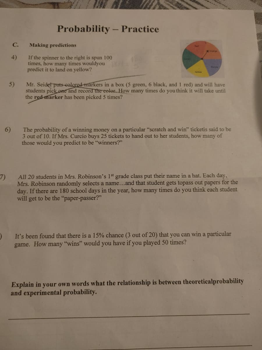 Probability – Practice
C.
Making predictions
Rad
Orange
If the spinner to the right is spun 100
times, how many times wouldyou
predict it to land on yellow?
4)
Parple
Mr. Seidet puts-calored-markers in a box (5 green, 6 black, and 1 red) and will have
students pick one and record the color How many times do you think it will take until
the red marker has been picked 5 times?
5)
The probability of a winning money on a particular "scratch and win" ticketis said to be
3 out of 10. If Mrs. Curcio buys 25 tickets to hand out to her students, how many of
those would you predict to be "winners?"
6)
7)
Mrs. Robinson randomly selects a name...and that student gets topass out papers for the
day. If there are 180 school days in the year, how many times do you think each student
will get to be the "paper-passer?"
All 20 students in Mrs. Robinson's 1st grade class put their name in a hat. Each day,
It's been found that there is a 15% chance (3 out of 20) that you can win a particular
game. How many "wins" would you have if you played 50 times?
Explain in your own words what the relationship is between theoreticalprobability
and experimental probability.
