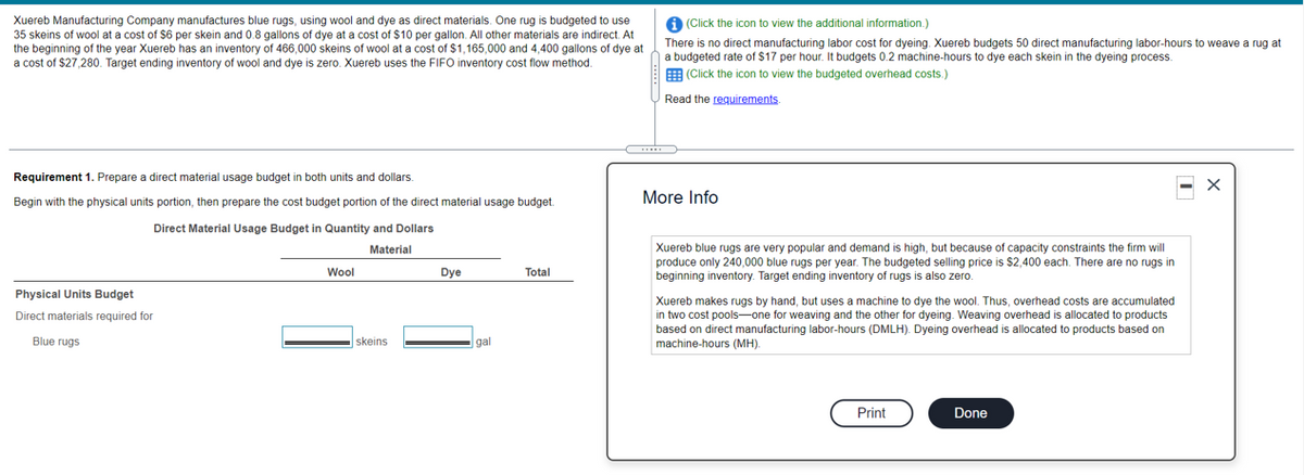Xuereb Manufacturing Company manufactures blue rugs, using wool and dye as direct materials. One rug is budgeted to use
35 skeins of wool at a cost of $6 per skein and 0.8 gallons of dye at a cost of $10 per gallon. All other materials are indirect. At
the beginning of the year Xuereb has an inventory of 466,000 skeins of wool at a cost of $1,165,000 and 4,400 gallons of dye at
a cost of $27,280. Target ending inventory of wool and dye is zero. Xuereb uses the FIFO inventory cost flow method.
A (Click the icon to view the additional information.)
There is no direct manufacturing labor cost for dyeing. Xuereb budgets 50 direct manufacturing labor-hours to weave a rug at
a budgeted rate of $17 per hour. It budgets 0.2 machine-hours to dye each skein in the dyeing process.
E (Click the icon to view the budgeted overhead costs.)
Read the requirements.
Requirement 1. Prepare a direct material usage budget in both units and dollars.
More Info
Begin with the physical units portion, then prepare the cost budget portion of the direct material usage budget.
Direct Material Usage Budget in Quantity and Dollars
Xuereb blue rugs are very popular and demand is high, but because of capacity constraints the firm will
produce only 240,000 blue rugs per year. The budgeted selling price is $2,400 each. There are no rugs in
beginning inventory. Target ending inventory of rugs is also zero.
Material
Wool
Dye
Total
Physical Units Budget
Xuereb makes rugs by hand, but uses a machine to dye the wool. Thus, overhead costs are accumulated
in two cost pools-one for weaving and the other for dyeing. Weaving overhead is allocated to products
based on direct manufacturing labor-hours (DMLH). Dyeing overhead is allocated to products based on
machine-hours (MH).
Direct materials required for
Blue rugs
skeins
gal
Print
Done
