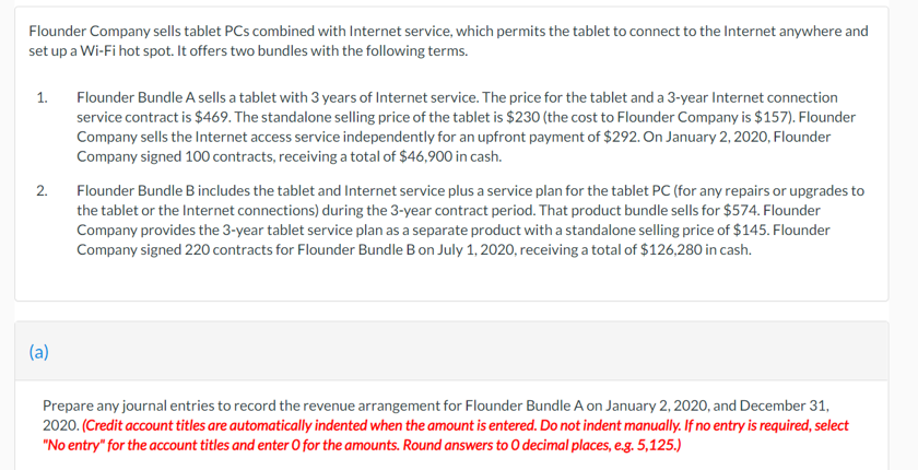 Flounder Company sells tablet PCs combined with Internet service, which permits the tablet to connect to the Internet anywhere and
set up a Wi-Fi hot spot. It offers two bundles with the following terms.
1.
Flounder Bundle A sells a tablet with 3 years of Internet service. The price for the tablet and a 3-year Internet connection
service contract is $469. The standalone selling price of the tablet is $230 (the cost to Flounder Company is $157). Flounder
Company sells the Internet access service independently for an upfront payment of $292. On January 2, 2020, Flounder
Company signed 100 contracts, receiving a total of $46,900 in cash.
2.
Flounder Bundle B includes the tablet and Internet service plus a service plan for the tablet PC (for any repairs or upgrades to
the tablet or the Internet connections) during the 3-year contract period. That product bundle sells for $574. Flounder
Company provides the 3-year tablet service plan as a separate product with a standalone selling price of $145. Flounder
Company signed 220 contracts for Flounder Bundle B on July 1, 2020, receiving a total of $126,280 in cash.
(a)
Prepare any journal entries to record the revenue arrangement for Flounder Bundle A on January 2, 2020, and December 31,
2020. (Credit account titles are automatically indented when the amount is entered. Do not indent manually. If no entry is required, select
"No entry" for the account titles and enter O for the amounts. Round answers to O decimal places, e.g. 5,125.)
