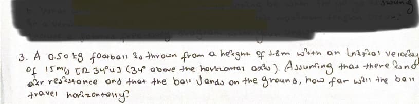 b. What wils
in a verticoL
Jwun
this maximum tension occur?
3. A 0.so kg football is thrown from a height of J-8m with an Lattial velo
of 15 m/s [ 34°4] (34° above the hortzontal axis). Assuming that there kund
ar resistance and that the bal Jands on the ground, how far will the ban
travel horizontally?