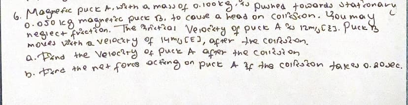 6. Magnefic puck A, with a mass of 0.100kgy, is pushed towards stationary
0.050 kg magnetice puck B. to cause a head on conson. You
may
neglect fraction. The Britical Velocity of puck A % 12m,, C23. Puck &
moves with a velocity of 14 m/s [E], after the corruzion.
a. and the Velocity of Puck A after the conduzion
b. Fare the net force acting on puck A of the corrston takes 0.20 sec.