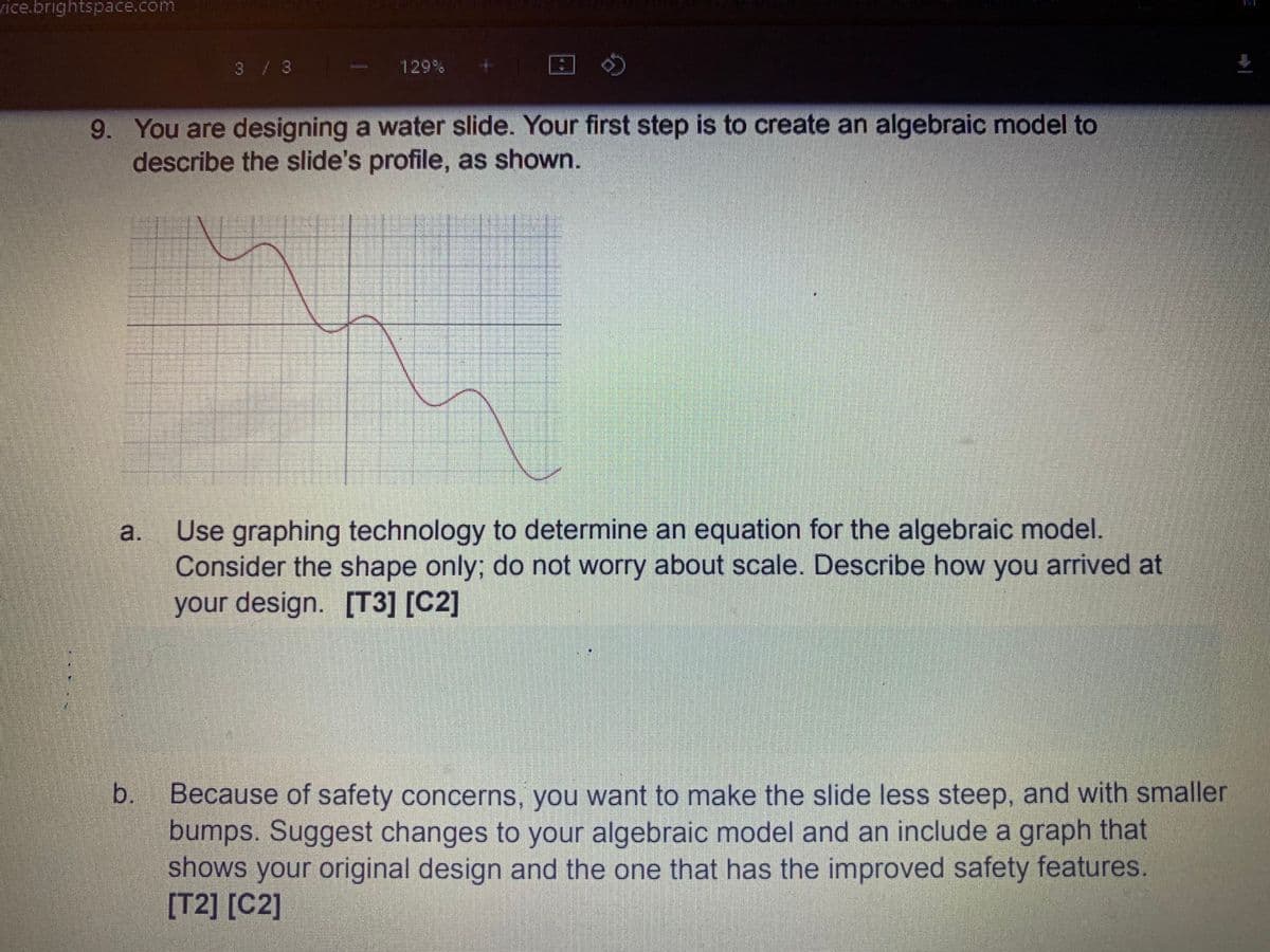 vice.brightspace.com
3/3
129%
9. You are designing a water slide. Your first step is to create an algebraic model to
describe the slide's profile, as shown.
Use graphing technology to determine an equation for the algebraic model.
Consider the shape only; do not worry about scale. Describe how you arrived at
your design. [T3] [C2]
Because of safety concerns, you want to make the slide less steep, and with smaller
bumps. Suggest changes to your algebraic model and an include a graph that
shows your original design and the one that has the improved safety features.
[T2] [C2]
b.
a.
