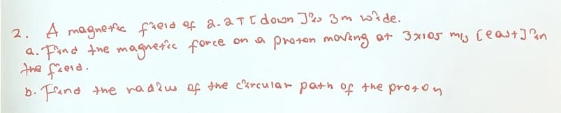 2. A magnetic field of 2.2T [ down J& 3m wide.
a. Find the magnetic force on a proton moving at 3x105 m/s [east] an
the field.
b. Find the radius of the circular path of the proton.