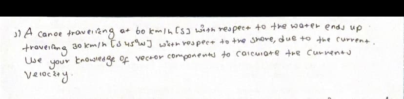 "A canoe traveling at bo km/h [s] with respect to the water ends up
travelling 30km/h [5 45°N] with respect to the shore, due to the current.
your knowledge of vector components to calculate the currents
Velocity.
Use