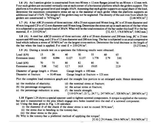 1.6 (A) An l-seetion girder is constructed from two 80 mm x 12 mm flanges joined by an 80 mm x 12 mm web.
Four such girders are mounted vertically one at each corner of a horizontal platform which the girders support. The
platform is 4 m above ground level and weighs 10KN. Assuming that each girder supports an equal share of the load,
determine the maximum compressive stress set up in the material of each girder when the platform supports an
additional load of 15KN. The weight of the girders may notr be neglected. The density of the cast iron from which the
girders are constructed is 7470 kg/m'.
1.7 (A). A bar ABCD consists of three sections: ABis 25 mm square and S0 mm long, BC is of 20 mm diameter and
40 mm long and CDis of 12 mm diameter and 50 mm long. Determine the stress set up in cach section of the bar when
it is subjected to an axial tensile load of 20KN. What will be the total extension of the bar under this load? For the bar
material, E - 210GN/m.
[2.46 MN/m]
[32, 63.7, 176.8 MN/m, 0.062 mm.]
1.8 (A). A steel bar ABCD consists of three sections: AB is of 20 mm diameter and 200 mm long. BC is 25 mm
square and 400 mm long, and CD is of 12 mm diameter and 200 mm long. The bar is subjected to an axial compressive
load which induces a stress of 30 MN/m on the largest cross-section. Determine the total decrease in the length of
the bar when the load is applied. For steel E - 210GN/m.
[0.272 mm.)
1.9 (A) During a tensile test on a specimen the following results were obtained:
Load (kN)
Extension (mm)
15
40
0.127
30
50
55
60
65
0.05
0.094
0.157
1.778
2.79
3.81
Load (kN)
Extension (mm)
70
75
80
82
80
70
5.08
7.62
12.7
16.0
19.05
229
Diameter of gauge length = 19 mm
Diameter at fracture
Gauge length - 100 mm
Gauge length at fracture = 121 mm
- 16.49 mm
Plot the complete load extension graph and the straight line portion to an enlarged scale. Hence determine:
(a) the modulus of elasticity,
(b) the percentage elongation;
(c) the percentage reduction in area;
(d) the nominal stress at fracture;
(e) the actual stress at fracture,
(f) the tensile strength.
(116 GN/m', 21%: 24.7%: 247 MN/m'; 328 MN/m?; 289 MN /m*]
1.10 Figure 1.24 shows a special spanner used to tighten screwed components. A torque is applied at the tommy-
bar and is transmitted to the pins which engage into holes located into the end of a screwed component.
ja) Using the data given in Fig. 1.24 calculate:
(6) the diameter D of the shank if the shear stress is not to exceed SON/mm',
(ii) the stress due to bending in the tommy-bar,
(iii) the shear stress in the pins.
(b) Why is the tommy-bar a preferred method of applying the torque?
[CG] [9.14 mm; 254.6 MN/m?; 398 MN/m 1
