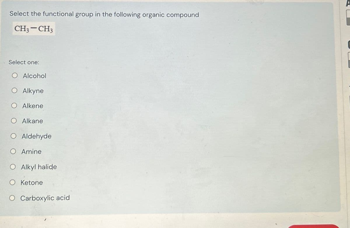 Select the functional group in the following organic compound
CH3-CH3
Select one:
O Alcohol
O Alkyne
Alkene
Alkane
O Aldehyde
O Amine
O Alkyl halide
O Ketone
O Carboxylic acid