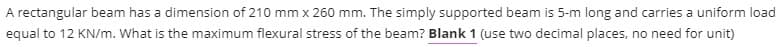 A rectangular beam has a dimension of 210 mm x 260 mm. The simply supported beam is 5-m long and carries a uniform load
equal to 12 KN/m. What is the maximum flexural stress of the beam? Blank 1 (use two decimal places, no need for unit)
