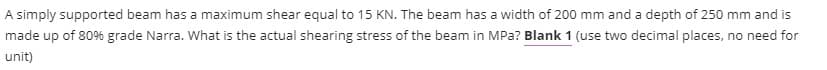 A simply supported beam has a maximum shear equal to 15 KN. The beam has a width of 200 mm and a depth of 250 mm and is
made up of 80% grade Narra. What is the actual shearing stress of the beam in MPa? Blank 1 (use two decimal places, no need for
unit)
