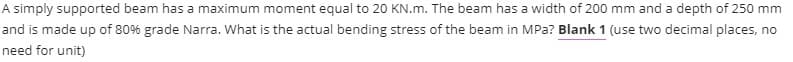 A simply supported beam has a maximum moment equal to 20 KN.m. The beam has a width of 200 mm and a depth of 250 mm
and is made up of 80% grade Narra. What is the actual bending stress of the beam in MPa? Blank 1 (use two decimal places, no
need for unit)
