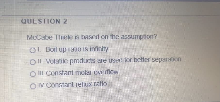 QUESTION2
McCabe Thiele is based on the assumption?
O! Boil up ratio is infinity
O II. Volatile products are used for better separation
O II. Constant molar overflow
O IV. Constant reflux ratio
