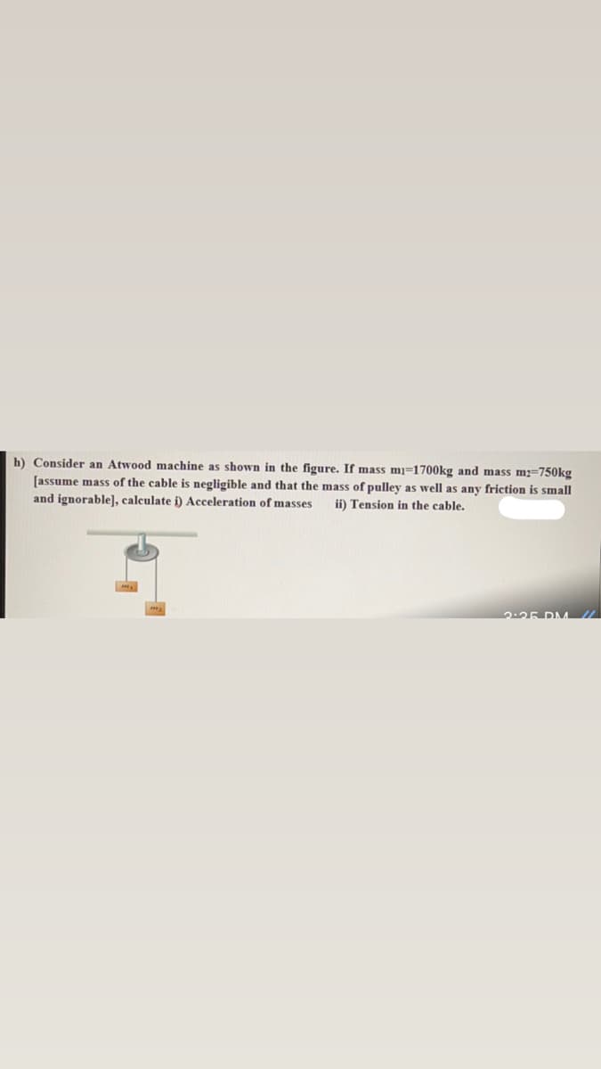 h) Consider an Atwood machine as shown in the figure. If mass mj=1700kg and mass m2=750kg
[assume mass of the cable is negligible and that the mass of pulley as well as any friction is small
and ignorable], calculate i) Acceleration of masses
ii) Tension in the cable.
2:25 DMA//
