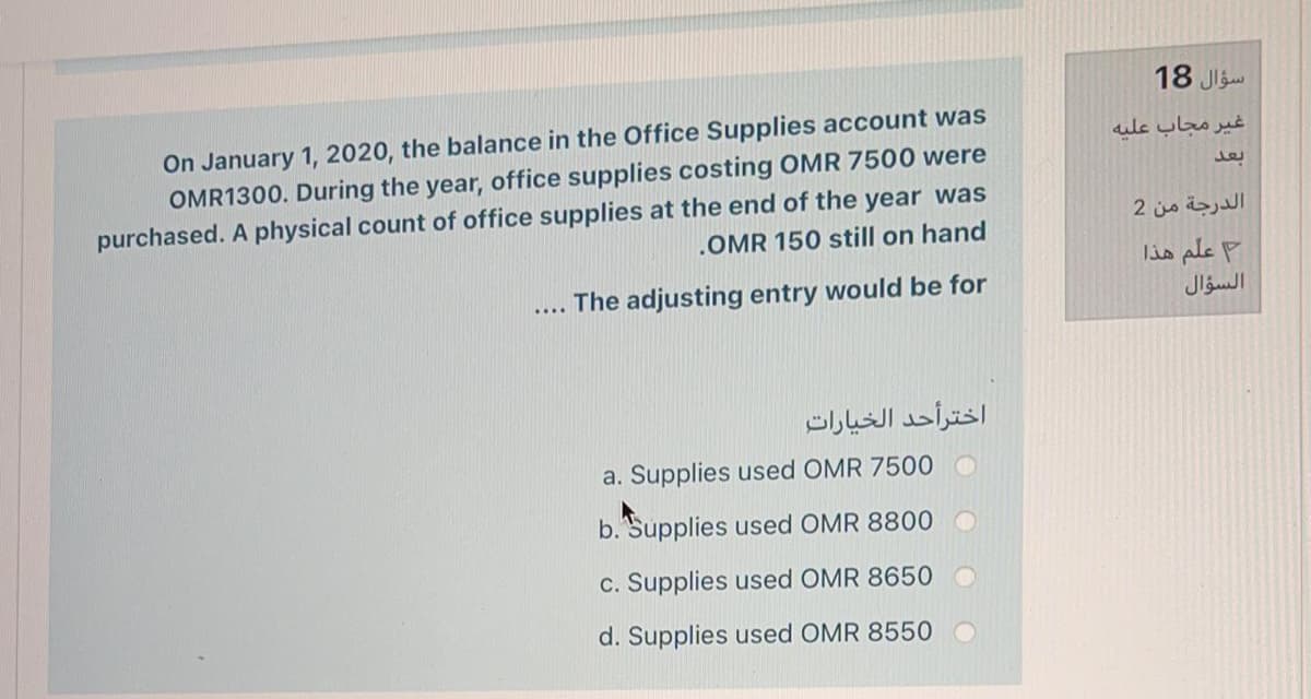 18 Jl
On January 1, 2020, the balance in the Office Supplies account was
OMR1300. During the year, office supplies costing OMR 7500 were
purchased. A physical count of office supplies at the end of the year was
.OMR 150 still on hand
غير مجاب علیه
الدرجة من 2
lis ple P
The adjusting entry would be for
السؤال
....
اخترأحد الخيارات
a. Supplies used OMR 7500 O
b. Supplies used OMR 8800
c. Supplies used OMR 8650
d. Supplies used OMR 8550 O
