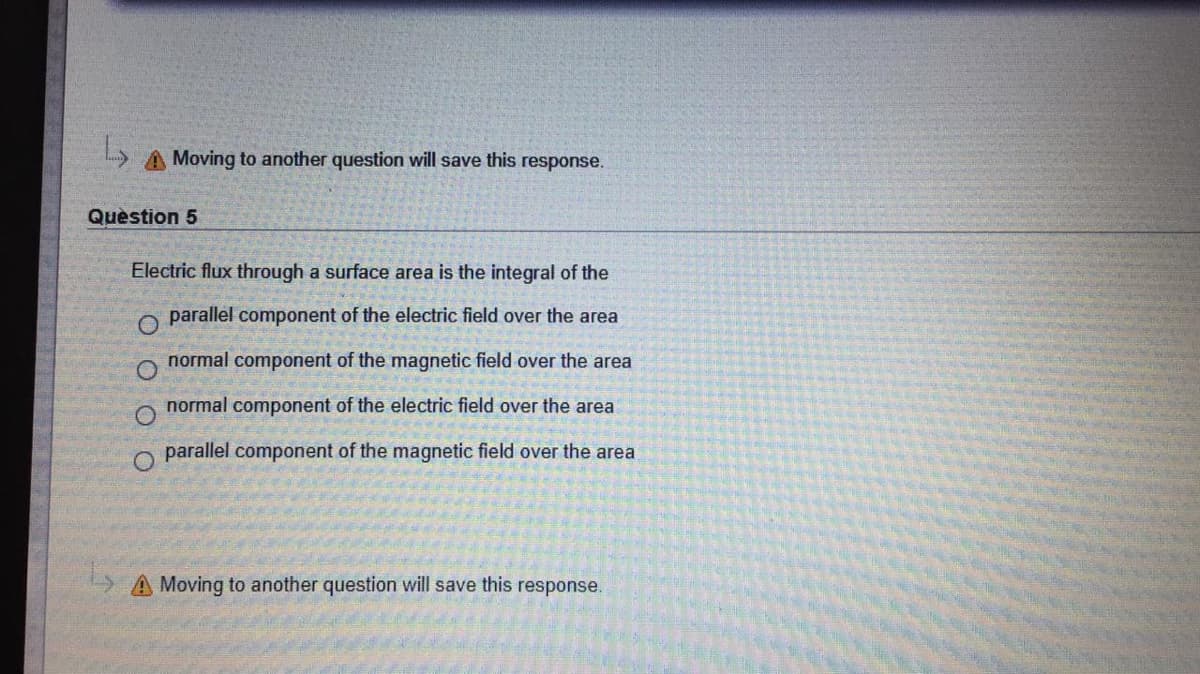 Moving to another question will save this response.
Quèstion 5
Electric flux through a surface area is the integral of the
parallel component of the electric field over the area
normal component of the magnetic field over the area
normal component of the electric field over the area
O.
parallel component of the magnetic field over the area
A Moving to another question will save this response.
