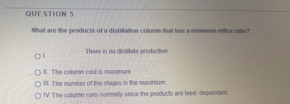 QUESTION 5
What are the products of a distillation column that has a minimum reflux ratio?
There is no distillate production
O IL The column cost is maximum
O III. The number of the stages is the maximum.
O IV The column runs normally since the products are feed-dependant.
