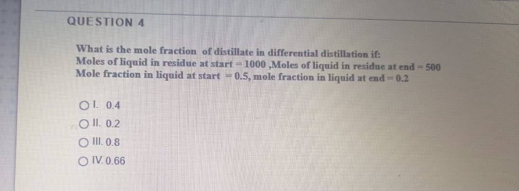 QUESTION 4
What is the mole fraction of distillate in differential distillation if:
Moles of liquid in residue at start = 1000 ,Moles of liquid in residue at end = 500
Mole fraction in liquid at start =0.5, mole fraction in liquid at end 0.2
OL 0.4
O II. 0.2
O II. 0.8
OIV. 0.66
