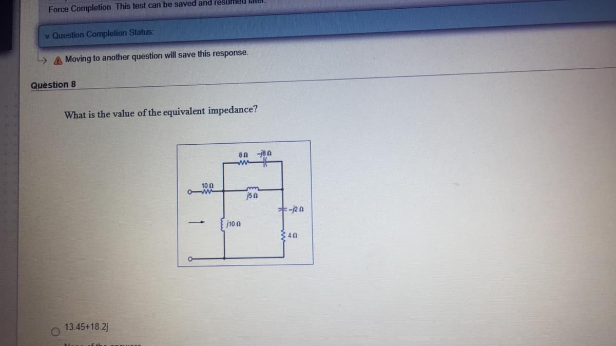 Force Completion This test can be saved and reslmeu
Question Completion Status:
» A Moving to another question will save this response.
Quèstion 8
What is the value of the equivalent impedance?
80 -jen
ww
10 0
jsa
キー2n
j10 a
340
13.45+18.2j
