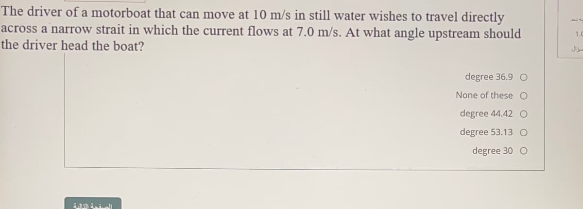 The driver of a motorboat that can move at 10 m/s in still water wishes to travel directly
across a narrow strait in which the current flows at 7.0 m/s. At what angle upstream should
the driver head the boat?
1.0
degree 36.9 O
None of these O
degree 44.42 O
degree 53.13 O
degree 30 O
aty ial
