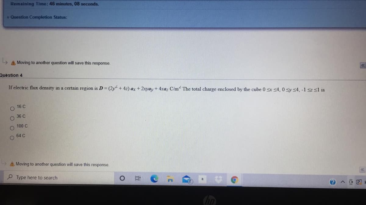 Remaining Time: 46 minutes, 08 seconds.
* Question Completion Status:
A Moving to another question will save this response.
Question 4
If electric flux density in a certain region is D (2y + 4z) ax+ 2xyay + 4xaz C/m- The total charge enclosed by the cube 0s 4, 0 sy <4, -1 sz sl is
16 C
36 C
100 C
64 C
A Moving to another question will save this response.
P Type here to search
直
