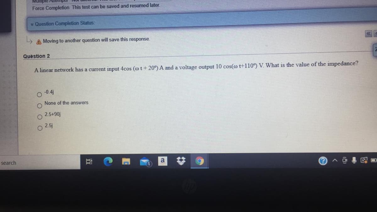 Mulupie Attempt.
Force Completion This test can be saved and resumed later.
* Question Completion Status:
A Moving to another question will save this response.
Question 2
A linear network has a current input 4cos (o t + 20°) A and a voltage output 10 cos(@ t+110°) V. What is the value of the impedance?
-0.4j
None of the answers
2.5+90j
2.5j
search
