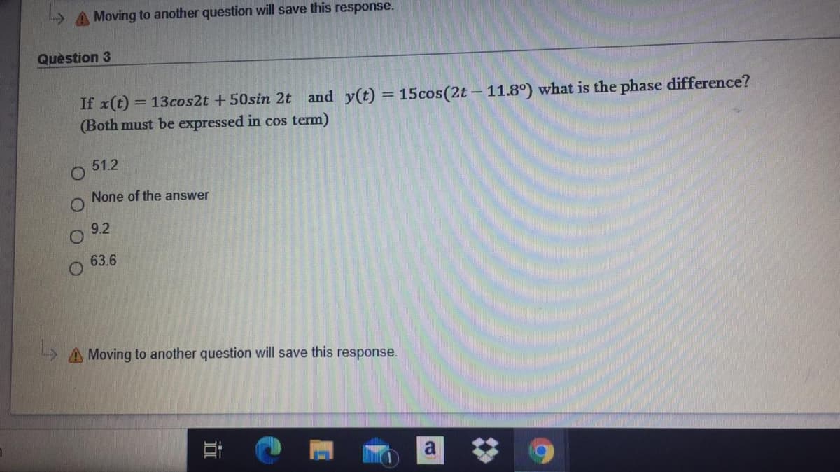 A Moving to another question will save this response.
Quèstion 3
If x(t) = 13cos2t +50sin 2t and y(t) = 15cos(2t-11.8°) what is the phase difference?
(Both must be expressed in cos term)
51.2
None of the answer
9.2
63.6
L A Moving to another question will save this response.
a
立
