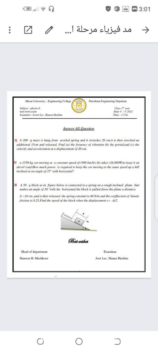 3:01
令
مد فيزياء مرحلة ا. . .
->
Misan University- Engineering College
Petroleum Engineering Departme
Subject : physicst.
mid term exam
Class 1" year
Date 4/3/ 2021
Time : 1.5 hr
Examiner: Assist Lec. Hanan Hashim
Answer All Question
then streched an
1) A 300 -
additional 15cm and released. Find (a) the freuency of vibration (b) the period,and (c) the
velocity and acceleration at a displacement of 20 cm.
mass is hung from acoiled spring and it stretches 20 cm.it
21 a 1550-kg car moving at a constant speed of (900 km/hr) Its takes (16,000W)to keep it on
alevel road. How much power is required to keep the car moving at the same speed up a hill
inclined at an angle of 35° with horizontal?
3) A 50 -g block as in figure below is connected to a spring on a rough inclined plane that
makes an angle of 30 with the horizontal.the block is pulled down the plane a distance
A =10 cm.and is then released .the spring constant is 40 N/m and the coeffiecient of kinetic
friction is 0,25.Find the speed of the block when the displacement x= A2
www
Best wishes
Examinar
Head of department
Asst Lec. Hanan Hashim
Hanoon H. Mashkoor
