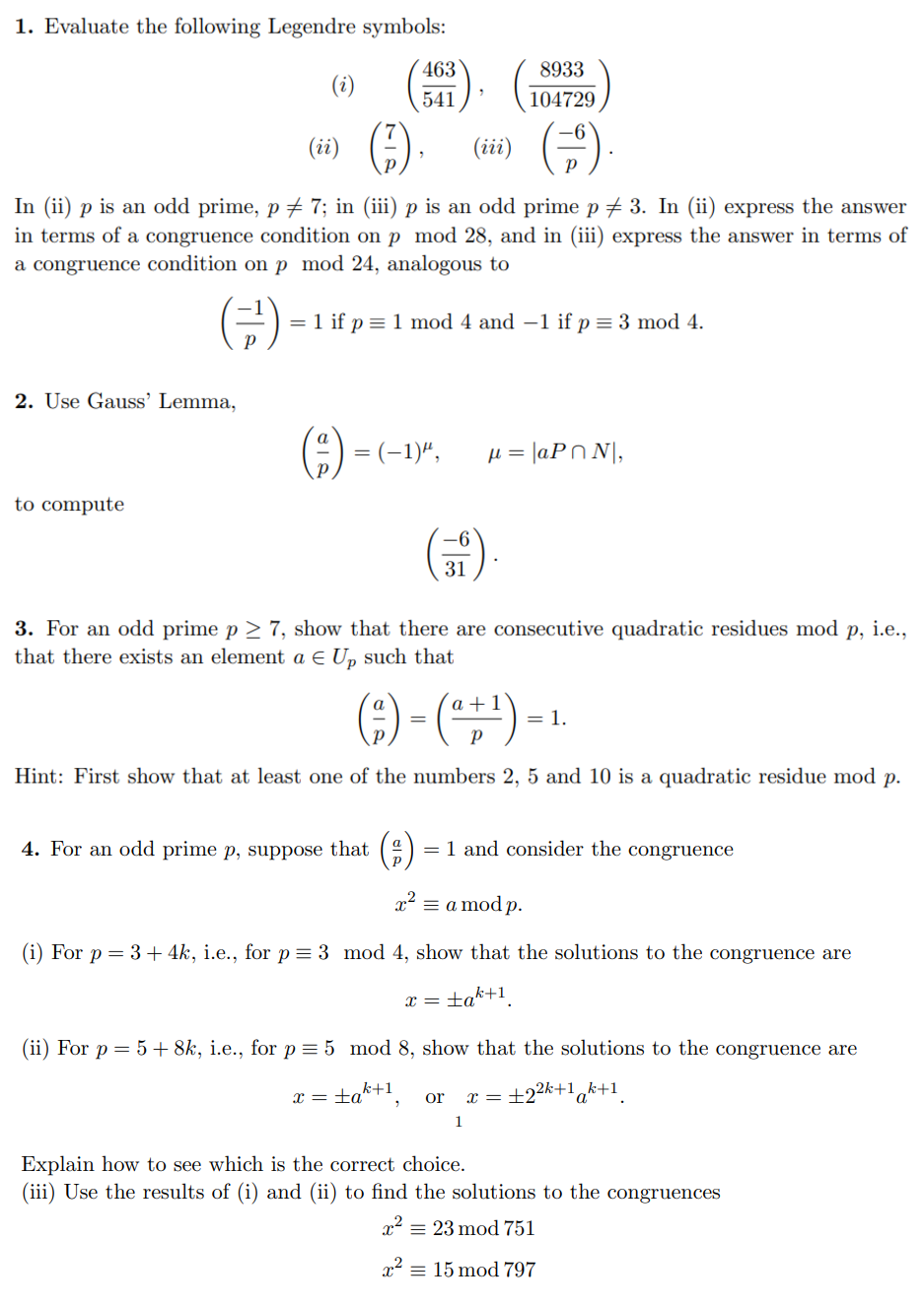 1. Evaluate the following Legendre symbols:
2. Use Gauss' Lemma,
(i)
to compute
(ii)
(iii)
In (ii) p is an odd prime, p ‡ 7; in (iii) p is an odd prime p ‡ 3. In (ii) express the answer
in terms of a congruence condition on p mod 28, and in (iii) express the answer in terms of
a congruence condition on p mod 24, analogous to
= 1 if p = 1 mod 4 and -1 if p = 3 mod 4.
463
541
= (-1)",
4. For an odd prime p, suppose that
31
8933
104729
3. For an odd prime p≥ 7, show that there are consecutive quadratic residues mod p, i.e.,
that there exists an element a € Up such that
μ = |aPN,
a
(²) - ( ² + ¹) -
=
Hint: First show that at least one of the numbers 2, 5 and 10 is a quadratic residue mod p.
x =
a = 1 and consider the congruence
= 1.
x² = a mod p.
(i) For p = 3 + 4k, i.e., for p = 3 mod 4, show that the solutions to the congruence are
tak+1
or x =
1
(ii) For p = 5 + 8k, i.e., for p = 5 mod 8, show that the solutions to the congruence are
x = ±ak+¹,
+2²k+1 k+1
a
Explain how to see which is the correct choice.
(iii) Use the results of (i) and (ii) to find the solutions to the congruences
x² = 23 mod 751
x² = 15 mod 797