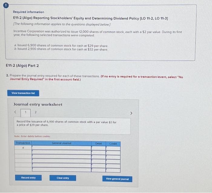 Required information
E11-2 (Algo) Reporting Stockholders' Equity and Determining Dividend Policy [LO 11-2, LO 11-3]
[The following information applies to the questions displayed below]
Incentive Corporation was authorized to issue 12,000 shares of common stock, each with a $2 par value. During its first
year, the following selected transactions were completed:
a. Issued 6,900 shares of common stock for cash at $29 per share.
b. Issued 2,900 shares of common stock for cash at $32 per share.
E11-2 (Algo) Part 2
2. Prepare the journal entry required for each of these transactions. (If no entry is required for a transaction/event, select "No
Journal Entry Required" in the first account field.)
View transaction list
Journal entry worksheet
<
2
Record the issuance of 6,900 shares of common stock with a par value $2 for
a price of $29 per share.
Note: Enter delits before credits.
Transaction
a
Record entry
General Journal
Clear entry
Debit
Credit
View general journal