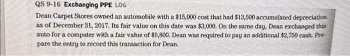 QS 9-16 Exchanging PPE L06
Dean Carpet Stores owned an automobile with a $15,000 cost that had $13,500 accumulated depreciation
as of December 31, 2017. Its fair value on this date was $3,000. On the same day, Dean exchanged this
auto for a computer with a fair value of $5,800. Dean was required to pay an additional $2,750 cash. Pre-
pare the entry to record this transaction for Dean.