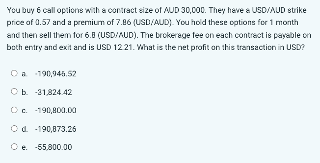 You buy 6 call options with a contract size of AUD 30,000. They have a USD/AUD strike
price of 0.57 and a premium of 7.86 (USD/AUD). You hold these options for 1 month
and then sell them for 6.8 (USD/AUD). The brokerage fee on each contract is payable on
both entry and exit and is USD 12.21. What is the net profit on this transaction in USD?
O a. -190,946.52
O b. -31,824.42
O c. -190,800.00
d. -190,873.26
O e. -55,800.00