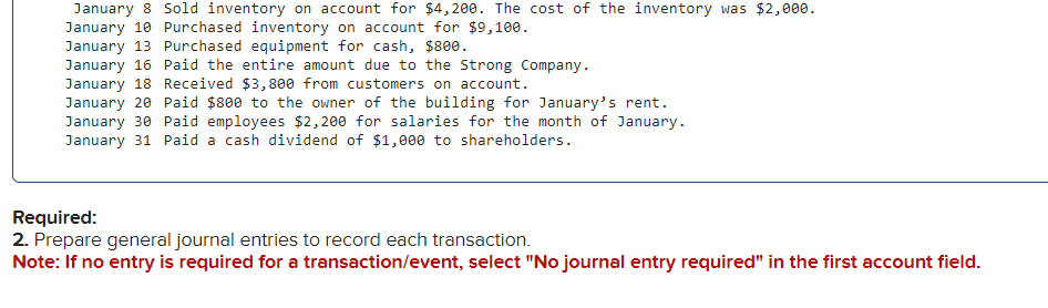 January 8 Sold inventory on account for $4,200. The cost of the inventory was $2,000.
January 10 Purchased inventory on account for $9,100.
January 13 Purchased equipment for cash, $800.
January 16 Paid the entire amount due to the Strong Company.
January 18 Received $3,800 from customers on account.
January 20 Paid $800 to the owner of the building for January's rent.
January 30 Paid employees $2,200 for salaries for the month of January.
January 31 Paid a cash dividend of $1,000 to shareholders.
Required:
2. Prepare general journal entries to record each transaction.
Note: If no entry is required for a transaction/event, select "No journal entry required" in the first account field.