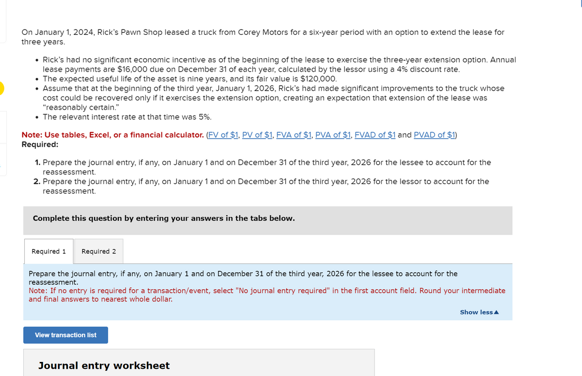 On January 1, 2024, Rick's Pawn Shop leased a truck from Corey Motors for a six-year period with an option to extend the lease for
three years.
• Rick's had no significant economic incentive as of the beginning of the lease to exercise the three-year extension option. Annual
lease payments are $16,000 due on December 31 of each year, calculated by the lessor using a 4% discount rate.
• The expected useful life of the asset is nine years, and its fair value is $120,000.
• Assume that at the beginning of the third year, January 1, 2026, Rick's had made significant improvements to the truck whose
cost could be recovered only if it exercises the extension option, creating an expectation that extension of the lease was
"reasonably certain."
• The relevant interest rate at that time was 5%.
Note: Use tables, Excel, or a financial calculator. (FV of $1, PV of $1, FVA of $1, PVA of $1, FVAD of $1 and PVAD of $1)
Required:
1. Pre the journal entry, if any, on nuary 1 and on December 31 of the third year, 2026 for the lessee to account for the
reassessment.
2. Prepare the journal entry, if any, on January 1 and on December 31 of the third year, 2026 for the lessor to account for the
reassessment.
Complete this question by entering your answers in the tabs below.
Required 1 Required 2
Prepare the journal entry, if any, on January 1 and on December 31 of the third year, 2026 for the lessee to account for the
reassessment.
Note: If no entry is required for a transaction/event, select "No journal entry required" in the first account field. Round your intermediate
and final answers to nearest whole dollar.
View transaction list
Journal entry worksheet
Show less▲