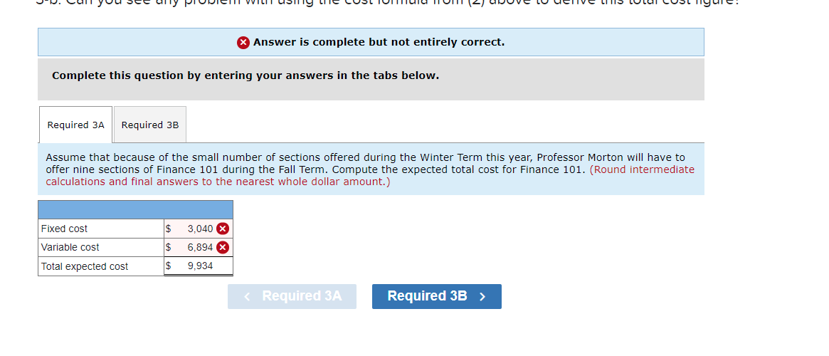 Complete this question by entering your answers in the tabs below.
Required 3A Required 3B
Assume that because of the small number of sections offered during the Winter Term this year, Professor Morton will have to
offer nine sections of Finance 101 during the Fall Term. Compute the expected total cost for Finance 101. (Round intermediate
calculations and final answers to the nearest whole dollar amount.)
Fixed cost
Variable cost
Total expected cost
X Answer is complete but not entirely correct.
$
$
$
3,040
6,894
9,934
< Required 3A
Required 3B >