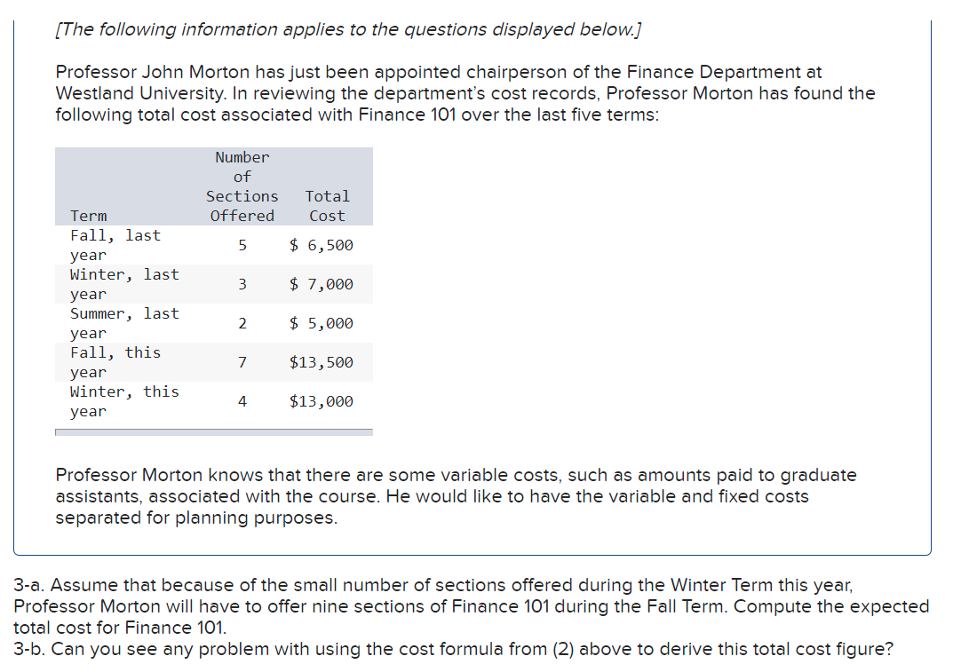 [The following information applies to the questions displayed below.]
Professor John Morton has just been appointed chairperson of the Finance Department at
Westland University. In reviewing the department's cost records, Professor Morton has found the
following total cost associated with Finance 101 over the last five terms:
Term
Fall, last
year
Winter, last
year
Summer, last
year
Fall, this
year
Winter, this
year
Number
of
Sections
Total
Offered Cost
5
$ 6,500
$ 7,000
$ 5,000
3
2
7
4
$13,500
$13,000
Professor Morton knows that there are some variable costs, such as amounts paid to graduate
assistants, associated with the course. He would like to have the variable and fixed costs
separated for planning purposes.
3-a. Assume that because of the small number of sections offered during the Winter Term this year,
Professor Morton will have to offer nine sections of Finance 101 during the Fall Term. Compute the expected
total cost for Finance 101.
3-b. Can you see any problem with using the cost formula from (2) above to derive this total cost figure?