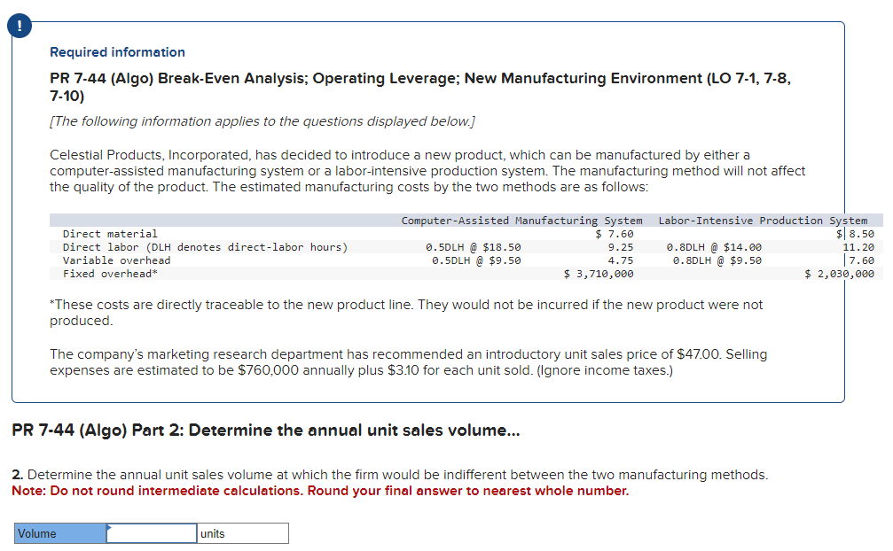 !
Required information
PR 7-44 (Algo) Break-Even Analysis; Operating Leverage; New Manufacturing Environment (LO 7-1, 7-8,
7-10)
[The following information applies to the questions displayed below.]
Celestial Products, Incorporated, has decided to introduce a new product, which can be manufactured by either a
computer-assisted manufacturing system or a labor-intensive production system. The manufacturing method will not affect
the quality of the product. The estimated manufacturing costs by the two methods are as follows:
Direct material
Direct labor (DLH denotes direct-labor hours)
Variable overhead
Fixed overhead*
Computer-Assisted Manufacturing System
$ 7.60
9.25
4.75
$ 3,710,000
Volume
0.5DLH @ $18.50
0.5DLH @ $9.50
Labor-Intensive Production System
$8.50
11.20
7.60
$ 2,030,000
*These costs are directly traceable to the new product line. They would not be incurred if the new product were not
produced.
units
0.8DLH @ $14.00
0.8DLH @ $9.50
The company's marketing research department has recommended an introductory unit sales price of $47.00. Selling
expenses are estimated to be $760,000 annually plus $3.10 for each unit sold. (Ignore income taxes.)
PR 7-44 (Algo) Part 2: Determine the annual unit sales volume...
2. Determine the annual unit sales volume at which the firm would be indifferent between the two manufacturing methods.
Note: Do not round intermediate calculations. Round your final answer to nearest whole number.