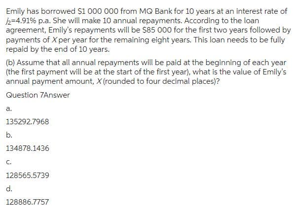 Emily has borrowed $1 000 000 from MQ Bank for 10 years at an interest rate of
/2=4.91% p.a. She will make 10 annual repayments. According to the loan
agreement, Emily's repayments will be $85 000 for the first two years followed by
payments of X per year for the remaining eight years. This loan needs to be fully
repaid by the end of 10 years.
(b) Assume that all annual repayments will be paid at the beginning of each year
(the first payment will be at the start of the first year), what is the value of Emily's
annual payment amount, X (rounded to four decimal places)?
Question 7Answer
a.
135292.7968
b.
134878.1436
C.
128565.5739
d.
128886.7757