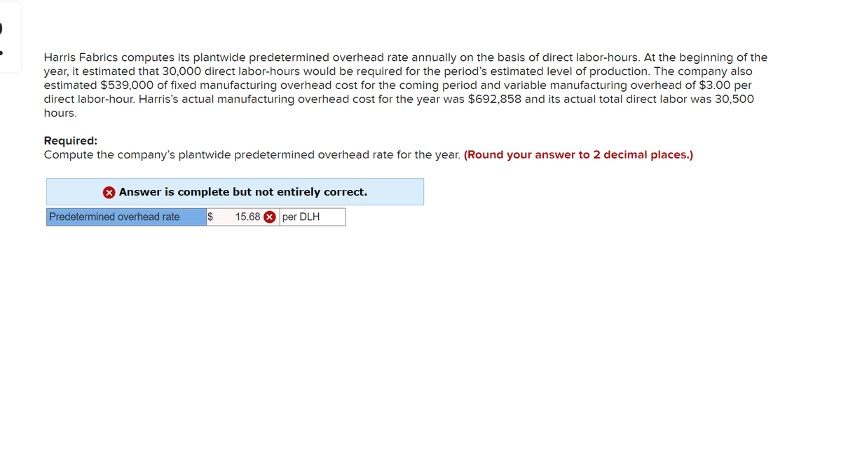 Harris Fabrics computes its plantwide predetermined overhead rate annually on the basis of direct labor-hours. At the beginning of the
year, it estimated that 30,000 direct labor-hours would be required for the period's estimated level of production. The company also
estimated $539,000 of fixed manufacturing overhead cost for the coming period and variable manufacturing overhead of $3.00 per
direct labor-hour. Harris's actual manufacturing overhead cost for the year was $692,858 and its actual total direct labor was 30,500
hours.
Required:
Compute the company's plantwide predetermined overhead rate for the year. (Round your answer to 2 decimal places.)
> Answer is complete but not entirely correct.
Predetermined overhead rate $ 15.68 per DLH