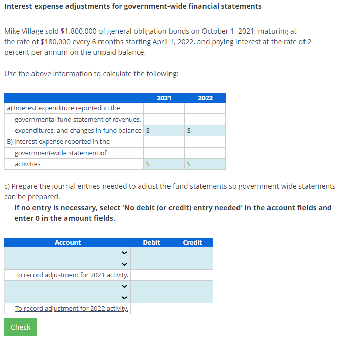 Interest expense adjustments for government-wide financial statements
Mike Village sold $1,800,000 of general obligation bonds on October 1, 2021, maturing at
the rate of $180,000 every 6 months starting April 1, 2022, and paying interest at the rate of 2
percent per annum on the unpaid balance.
Use the above information to calculate the following:
a) Interest expenditure reported in the
governmental fund statement of revenues,
expenditures, and changes in fund balance $
B) Interest expense reported in the
government-wide statement of
activities
Account
$
To record adjustment for 2021 activity.
2021
To record adjustment for 2022 activity.
Check
$
c) Prepare the journal entries needed to adjust the fund statements so government-wide statements
can be prepared.
LA
If no entry is necessary, select 'No debit (or credit) entry needed' in the account fields and
enter 0 in the amount fields.
Debit
$
2022
Credit