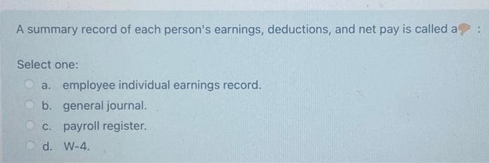 A summary record of each person's earnings, deductions, and net pay is called a
Select one:
a. employee individual earnings record.
b. general journal.
c. payroll register.
d. W-4.