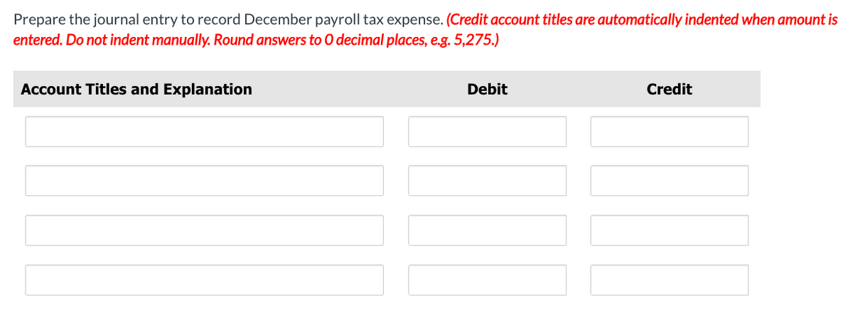 Prepare the journal entry to record December payroll tax expense. (Credit account titles are automatically indented when amount is
entered. Do not indent manually. Round answers to O decimal places, e.g. 5,275.)
Account Titles and Explanation
Debit
Credit