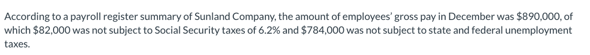 According to a payroll register summary of Sunland Company, the amount of employees' gross pay in December was $890,000, of
which $82,000 was not subject to Social Security taxes of 6.2% and $784,000 was not subject to state and federal unemployment
taxes.