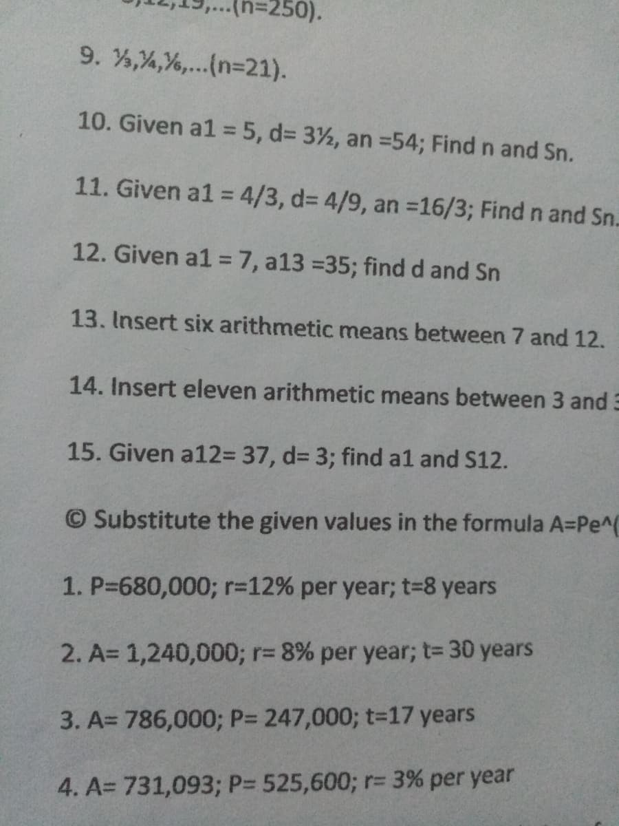 %3250).
9. %,%,%,..(n=21).
10. Given a1 = 5, d3 3½, an =54; Find n and Sn.
11. Given a1 = 4/3, d3 4/9, an =16/3; Find n and Sn.
12. Given a1 = 7, a13 =35; find d and Sn
%3D
13. Insert six arithmetic means between 7 and 12.
14. Insert eleven arithmetic means between 3 and 3
15. Given a123 37, d3 3; find a1 and S12.
© Substitute the given values in the formula A=Pe^(
1. P-680,0003; r-12% per year; t-8 years
2. A= 1,240,000; r= 8% per year; t= 30 years
3. A= 786,0003; P= 247,000; t=17 years
4. A= 731,093; P= 525,600; r= 3% per year
