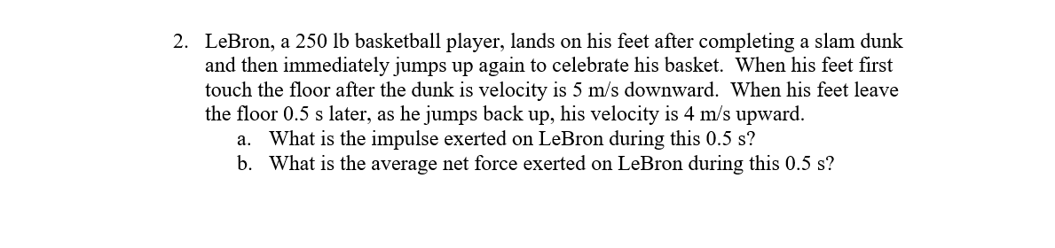 2. LeBron, a 250 lb basketball player, lands on his feet after completing a slam dunk
and then immediately jumps up again to celebrate his basket. When his feet first
touch the floor after the dunk is velocity is 5 m/s downward. When his feet leave
the floor 0.5 s later, as he jumps back up, his velocity is 4 m/s upward.
a. What is the impulse exerted on LeBron during this 0.5 s?
b. What is the average net force exerted on LeBron during this 0.5 s?
