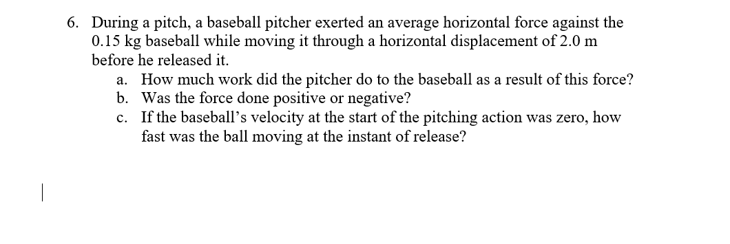 6. During a pitch, a baseball pitcher exerted an average horizontal force against the
0.15 kg baseball while moving it through a horizontal displacement of 2.0 m
before he released it.
a. How much work did the pitcher do to the baseball as a result of this force?
b. Was the force done positive or negative?
c. If the baseball's velocity at the start of the pitching action was zero, how
fast was the ball moving at the instant of release?
