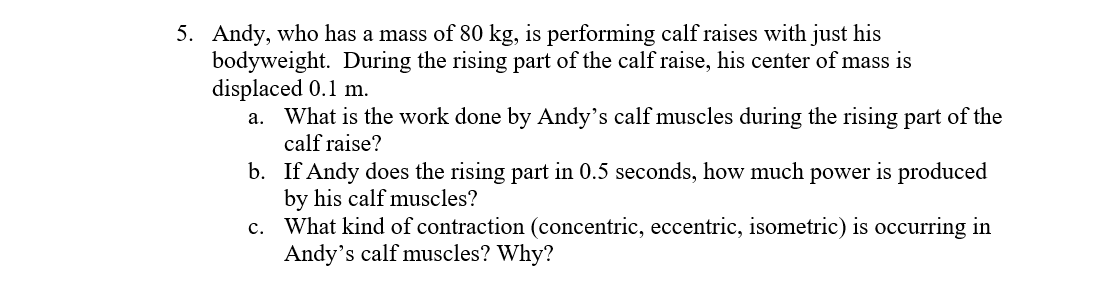 5. Andy, who has a mass of 80 kg, is performing calf raises with just his
bodyweight. During the rising part of the calf raise, his center of mass is
displaced 0.1 m.
What is the work done by Andy's calf muscles during the rising part of the
a.
calf raise?
b. If Andy does the rising part in 0.5 seconds, how much power is produced
by his calf muscles?
c. What kind of contraction (concentric, eccentric, isometric) is occurring in
Andy's calf muscles? Why?
